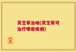 灵芝草治啥(灵芝草可治疗哪些疾病)