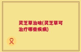 灵芝草治啥(灵芝草可治疗哪些疾病)