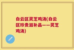 白云区灵芝鸡汤(白云区珍贵滋补品——灵芝鸡汤)