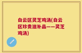 白云区灵芝鸡汤(白云区珍贵滋补品——灵芝鸡汤)