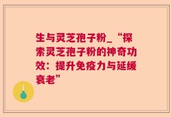 生与灵芝孢子粉_“探索灵芝孢子粉的神奇功效：提升免疫力与延缓衰老”