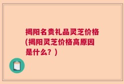 揭阳名贵礼品灵芝价格(揭阳灵芝价格高原因是什么？)