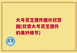大号灵芝摆件图片欣赏图(欣赏大号灵芝摆件的美妙细节)