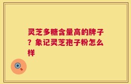 灵芝多糖含量高的牌子？象记灵芝孢子粉怎么样