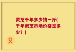 灵芝千年多少钱一斤(千年灵芝市场价格是多少？)