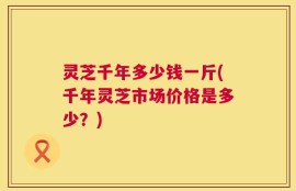 灵芝千年多少钱一斤(千年灵芝市场价格是多少？)
