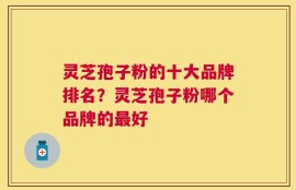 灵芝孢子粉的十大品牌排名？灵芝孢子粉哪个品牌的最好