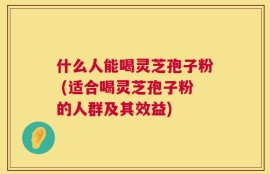 什么人能喝灵芝孢子粉 (适合喝灵芝孢子粉的人群及其效益)