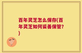 百年灵芝怎么保存(百年灵芝如何妥善保管？)
