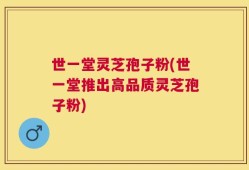世一堂灵芝孢子粉(世一堂推出高品质灵芝孢子粉)