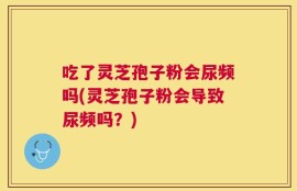 吃了灵芝孢子粉会尿频吗(灵芝孢子粉会导致尿频吗？)