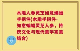 木雕人参灵芝如意蝙蝠手把件(木雕手把件-如意蝙蝠灵芝人参，传统文化与现代美学完美结合)