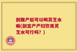 剖腹产后可以喝灵芝水嘛(剖宫产产妇饮用灵芝水可行吗？)