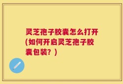 灵芝孢子胶囊怎么打开(如何开启灵芝孢子胶囊包装？)