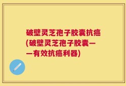 破壁灵芝孢子胶囊抗癌(破壁灵芝孢子胶囊——有效抗癌利器)
