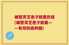 破壁灵芝孢子胶囊抗癌(破壁灵芝孢子胶囊——有效抗癌利器)