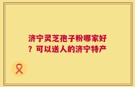 济宁灵芝孢子粉哪家好？可以送人的济宁特产