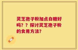 灵芝孢子粉加点白糖好吗？？探讨灵芝孢子粉的食用方法？