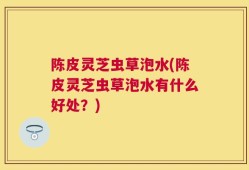 陈皮灵芝虫草泡水(陈皮灵芝虫草泡水有什么好处？)