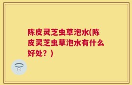 陈皮灵芝虫草泡水(陈皮灵芝虫草泡水有什么好处？)