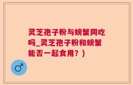 灵芝孢子粉与螃蟹同吃吗_灵芝孢子粉和螃蟹能否一起食用？)