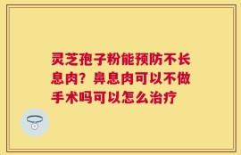 灵芝孢子粉能预防不长息肉？鼻息肉可以不做手术吗可以怎么治疗