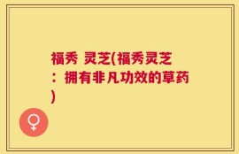 福秀 灵芝(福秀灵芝：拥有非凡功效的草药)