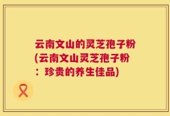 云南文山的灵芝孢子粉(云南文山灵芝孢子粉：珍贵的养生佳品)