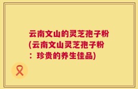 云南文山的灵芝孢子粉(云南文山灵芝孢子粉：珍贵的养生佳品)