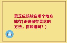 灵芝应该放在哪个地方储存(正确保存灵芝的方法，你知道吗？)