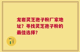 龙岩灵芝孢子粉厂家地址？寻找灵芝孢子粉的最佳选择？