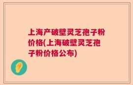 上海产破壁灵芝孢子粉价格(上海破壁灵芝孢子粉价格公布)