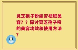 灵芝孢子粉能否祛斑美容？？探讨灵芝孢子粉的美容功效和使用方法？