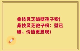 桑枝灵芝破壁孢子粉(桑枝灵芝孢子粉：壁已破，价值更显现)