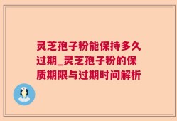 灵芝孢子粉能保持多久过期_灵芝孢子粉的保质期限与过期时间解析