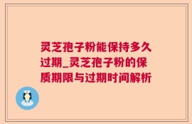 灵芝孢子粉能保持多久过期_灵芝孢子粉的保质期限与过期时间解析