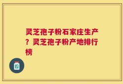 灵芝孢子粉石家庄生产？灵芝孢子粉产地排行榜