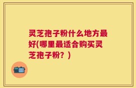 灵芝孢子粉什么地方最好(哪里最适合购买灵芝孢子粉？)