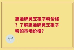 惠通牌灵芝孢子粉价格？了解惠通牌灵芝孢子粉的市场价格？