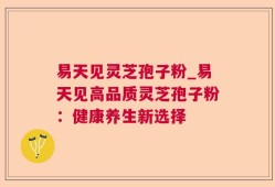 易天见灵芝孢子粉_易天见高品质灵芝孢子粉：健康养生新选择