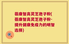 蓓康智高灵芝孢子粉(蓓康智高灵芝孢子粉-提升健康免疫力的明智选择)