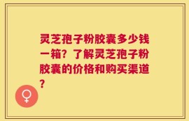 灵芝孢子粉胶囊多少钱一箱？了解灵芝孢子粉胶囊的价格和购买渠道？
