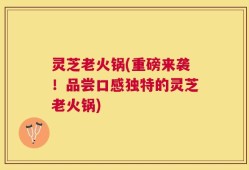 灵芝老火锅(重磅来袭！品尝口感独特的灵芝老火锅)