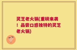 灵芝老火锅(重磅来袭！品尝口感独特的灵芝老火锅)