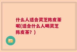 什么人适合灵芝陈皮茶呢(适合什么人喝灵芝陈皮茶？)