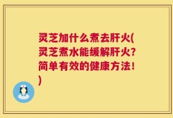 灵芝加什么煮去肝火(灵芝煮水能缓解肝火？简单有效的健康方法！)