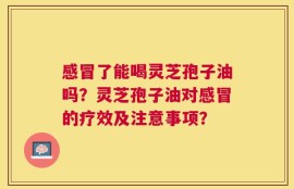 感冒了能喝灵芝孢子油吗？灵芝孢子油对感冒的疗效及注意事项？
