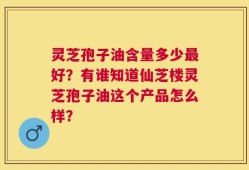 灵芝孢子油含量多少最好？有谁知道仙芝楼灵芝孢子油这个产品怎么样？