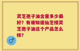 灵芝孢子油含量多少最好？有谁知道仙芝楼灵芝孢子油这个产品怎么样？