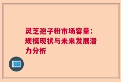 灵芝孢子粉市场容量：规模现状与未来发展潜力分析